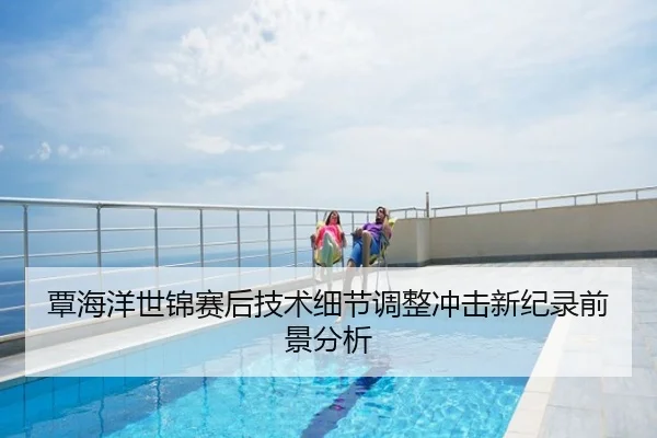 覃海洋世锦赛后技术细节调整冲击新纪录前景分析