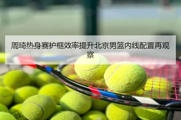 周琦热身赛护框效率提升北京男篮内线配置再观察