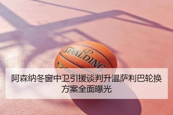 阿森纳冬窗中卫引援谈判升温萨利巴轮换方案全面曝光
