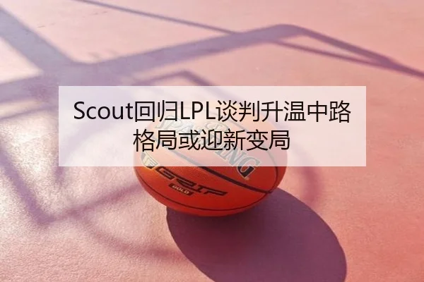 Scout回归LPL谈判升温中路格局或迎新变局